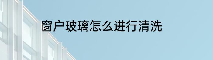 窗户玻璃怎么进行清洗