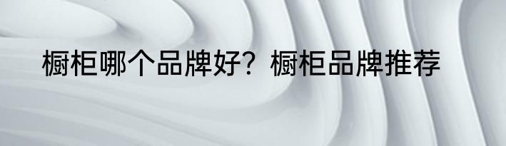 橱柜哪个品牌好？橱柜品牌推荐