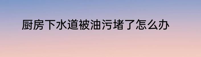 厨房下水道被油污堵了怎么办