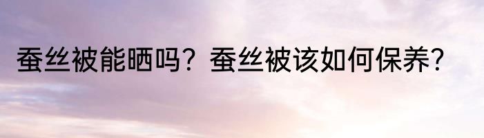 蚕丝被能晒吗？蚕丝被该如何保养？
