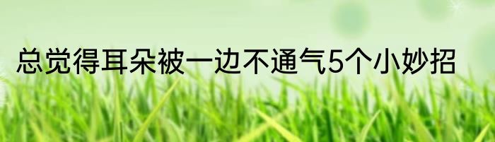 总觉得耳朵被一边不通气5个小妙招