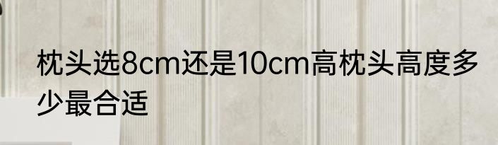 枕头选8cm还是10cm高枕头高度多少最合适