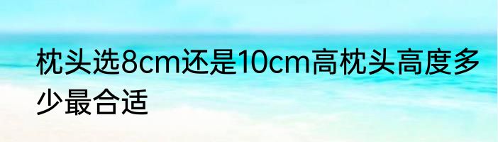枕头选8cm还是10cm高枕头高度多少最合适