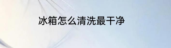 冰箱怎么清洗最干净