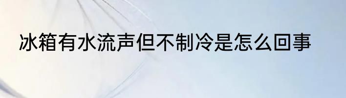 冰箱有水流声但不制冷是怎么回事