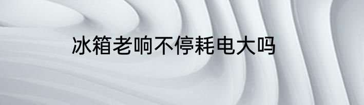 冰箱老响不停耗电大吗