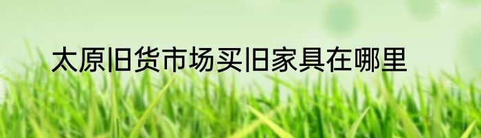 太原旧货市场买旧家具在哪里