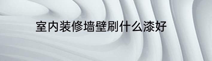 室内装修墙壁刷什么漆好