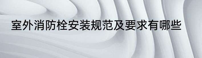 室外消防栓安装规范及要求有哪些