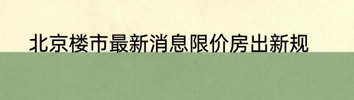 北京楼市最新消息限价房出新规