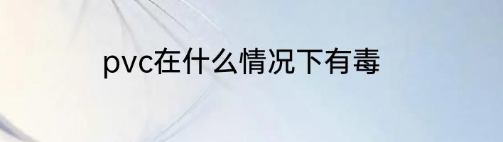 pvc在什么情况下有毒