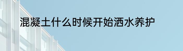 混凝土什么时候开始洒水养护