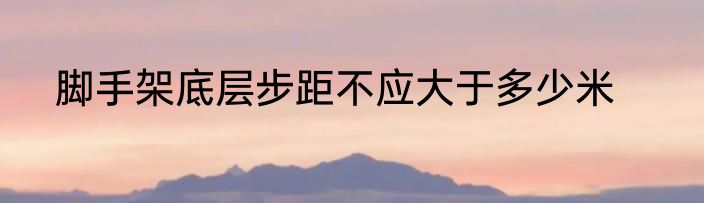 脚手架底层步距不应大于多少米