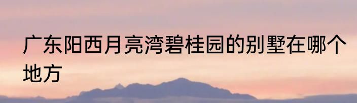 广东阳西月亮湾碧桂园的别墅在哪个地方