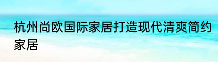 杭州尚欧国际家居打造现代清爽简约家居