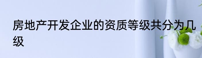房地产开发企业的资质等级共分为几级