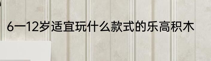 6一12岁适宜玩什么款式的乐高积木