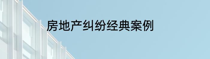房地产纠纷经典案例