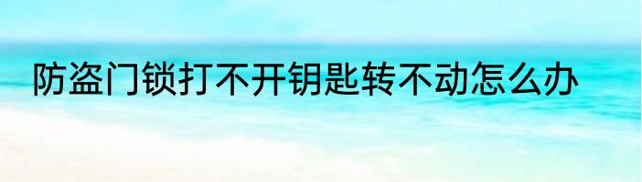 防盗门锁打不开钥匙转不动怎么办