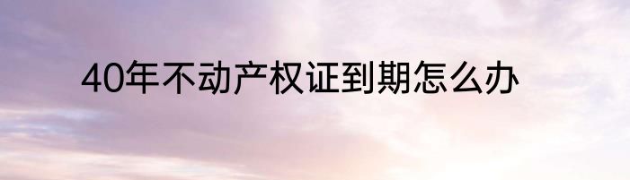 40年不动产权证到期怎么办