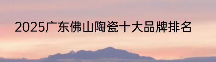 2025广东佛山陶瓷十大品牌排名