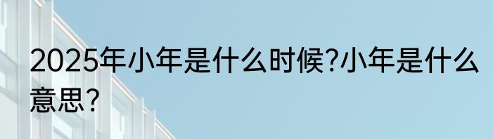 2025年小年是什么时候?小年是什么意思?