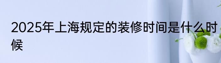 2025年上海规定的装修时间是什么时候