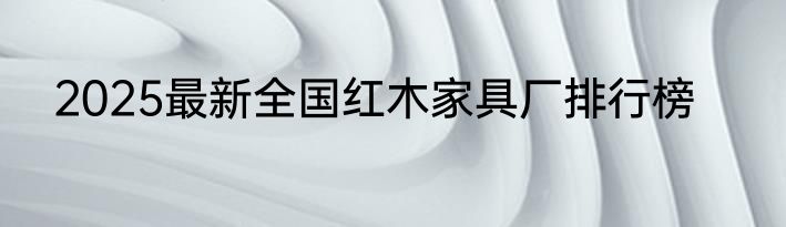 2025最新全国红木家具厂排行榜