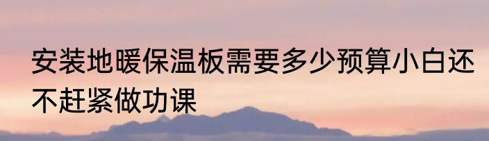 安装地暖保温板需要多少预算小白还不赶紧做功课