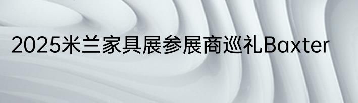 2025米兰家具展参展商巡礼Baxter