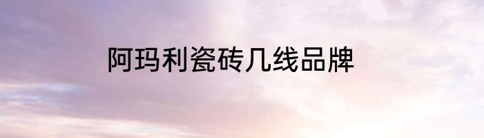阿玛利瓷砖几线品牌