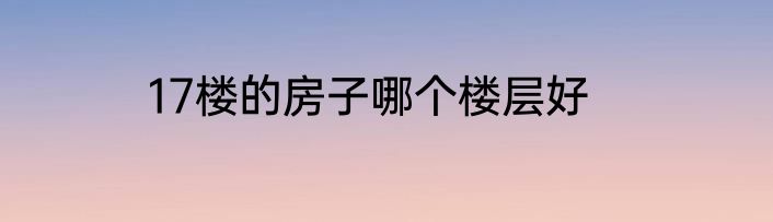17楼的房子哪个楼层好