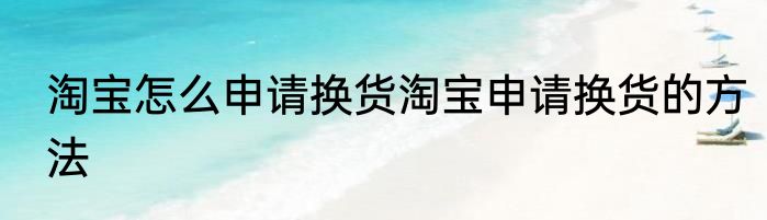 淘宝怎么申请换货淘宝申请换货的方法