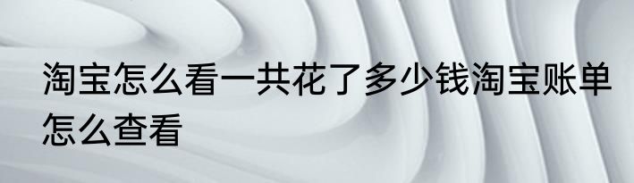 淘宝怎么看一共花了多少钱淘宝账单怎么查看