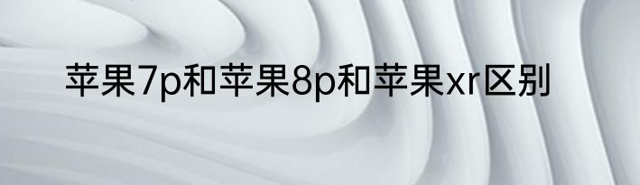 苹果7p和苹果8p和苹果xr区别