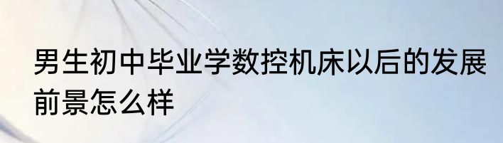 男生初中毕业学数控机床以后的发展前景怎么样