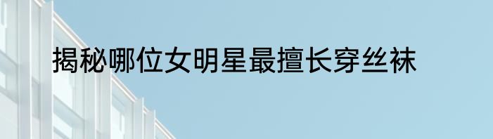 揭秘哪位女明星最擅长穿丝袜