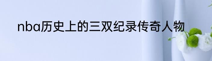 nba历史上的三双纪录传奇人物