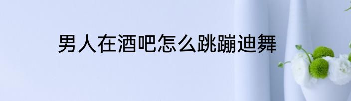 男人在酒吧怎么跳蹦迪舞