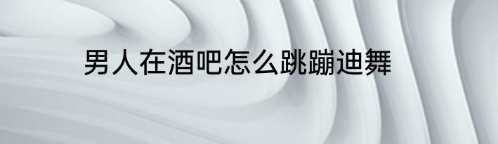男人在酒吧怎么跳蹦迪舞