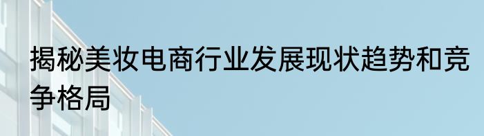 揭秘美妆电商行业发展现状趋势和竞争格局