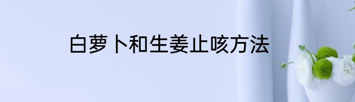 白萝卜和生姜止咳方法
