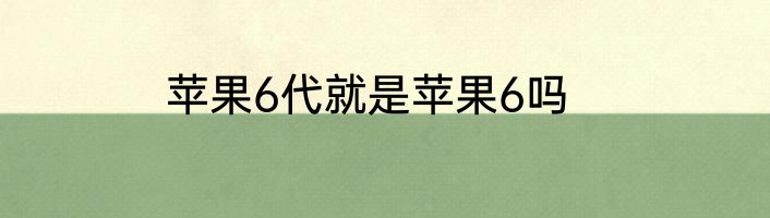 苹果6代就是苹果6吗