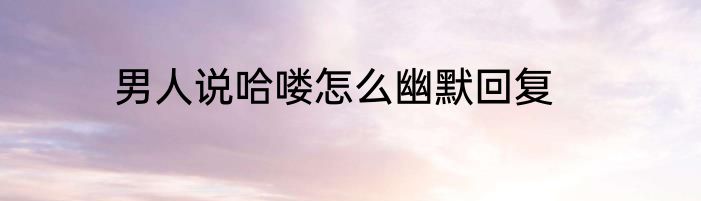 男人说哈喽怎么幽默回复