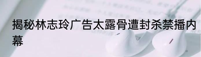 揭秘林志玲广告太露骨遭封杀禁播内幕