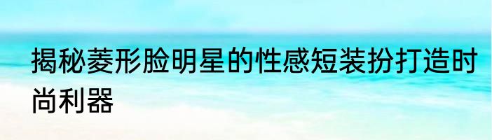 揭秘菱形脸明星的性感短装扮打造时尚利器