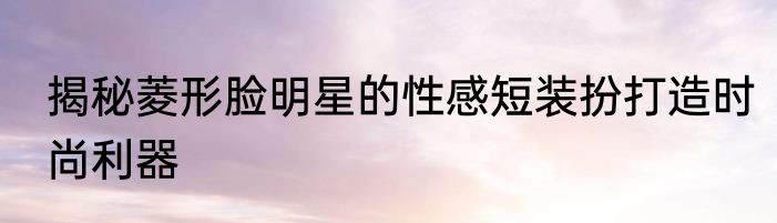 揭秘菱形脸明星的性感短装扮打造时尚利器