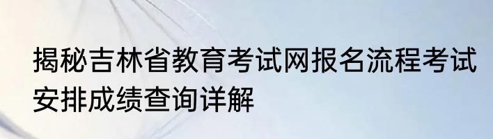 揭秘吉林省教育考试网报名流程考试安排成绩查询详解
