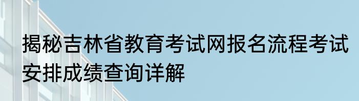 揭秘吉林省教育考试网报名流程考试安排成绩查询详解