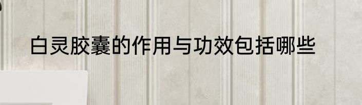 白灵胶囊的作用与功效包括哪些